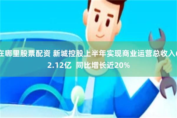 在哪里股票配资 新城控股上半年实现商业运营总收入62.12亿  同比增长近20%