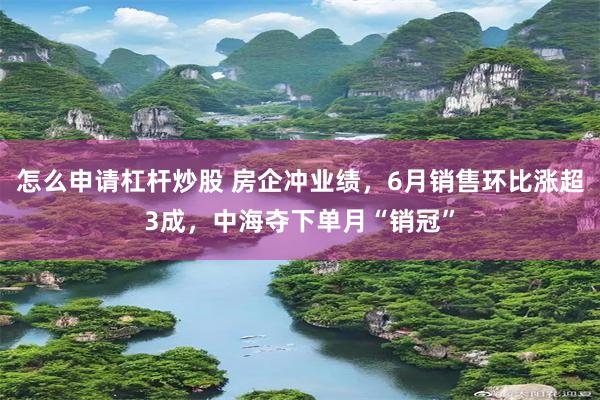 怎么申请杠杆炒股 房企冲业绩，6月销售环比涨超3成，中海夺下单月“销冠”