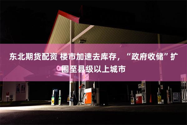 东北期货配资 楼市加速去库存，“政府收储”扩围至县级以上城市