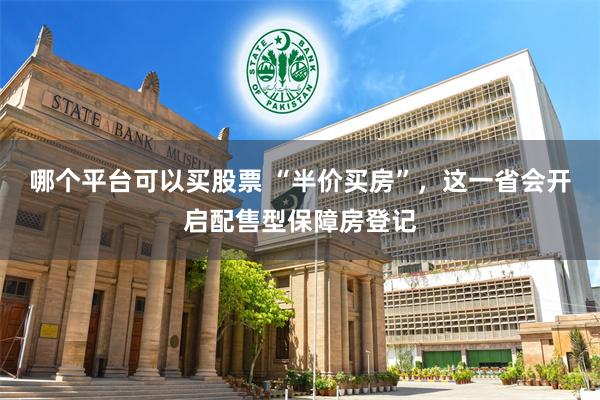 哪个平台可以买股票 “半价买房”，这一省会开启配售型保障房登记