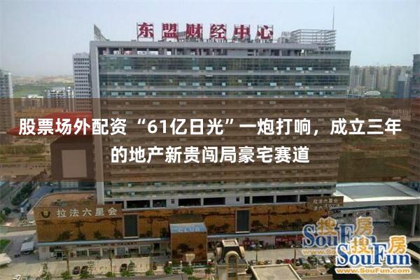 股票场外配资 “61亿日光”一炮打响，成立三年的地产新贵闯局豪宅赛道