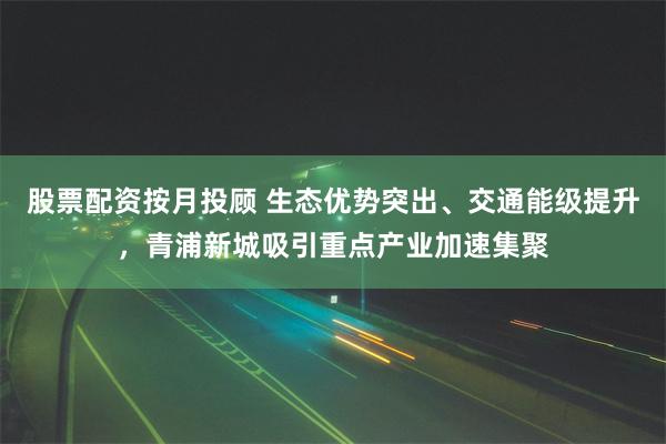 股票配资按月投顾 生态优势突出、交通能级提升，青浦新城吸引重点产业加速集聚