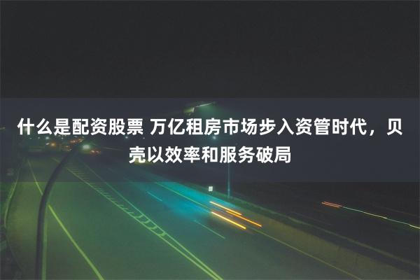 什么是配资股票 万亿租房市场步入资管时代，贝壳以效率和服务破局