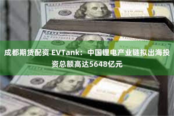 成都期货配资 EVTank：中国锂电产业链拟出海投资总额高达5648亿元