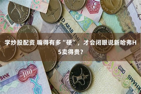 学炒股配资 嘴得有多“硬”，才会闭眼说新哈弗H5卖得贵？