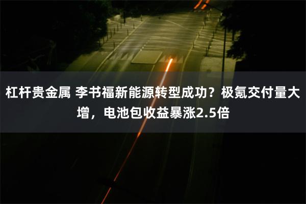 杠杆贵金属 李书福新能源转型成功？极氪交付量大增，电池包收益暴涨2.5倍