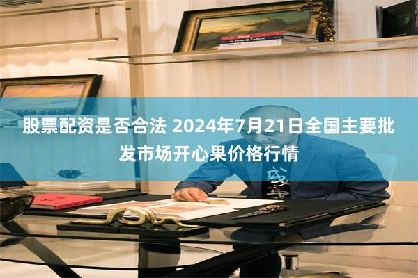 股票配资是否合法 2024年7月21日全国主要批发市场开心果价格行情