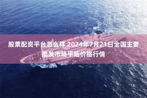 股票配资平台怎么样 2024年7月21日全国主要批发市场平菇价格行情