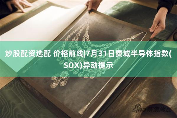 炒股配资选配 价格前线|7月31日费城半导体指数(SOX)异动提示