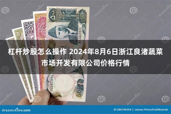 杠杆炒股怎么操作 2024年8月6日浙江良渚蔬菜市场开发有限公司价格行情