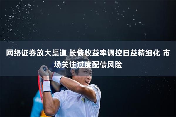 网络证劵放大渠道 长债收益率调控日益精细化 市场关注过度配债风险