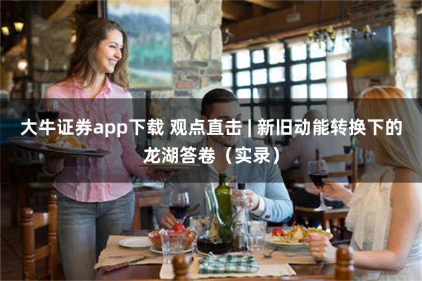 大牛证券app下载 观点直击 | 新旧动能转换下的龙湖答卷（实录）