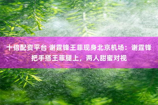 十倍配资平台 谢霆锋王菲现身北京机场：谢霆锋把手搭王菲腿上，两人甜蜜对视