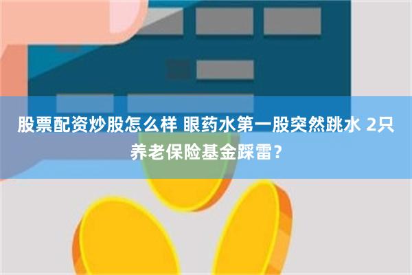 股票配资炒股怎么样 眼药水第一股突然跳水 2只养老保险基金踩雷？