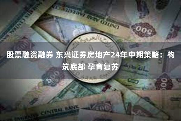 股票融资融券 东兴证券房地产24年中期策略：构筑底部 孕育复苏