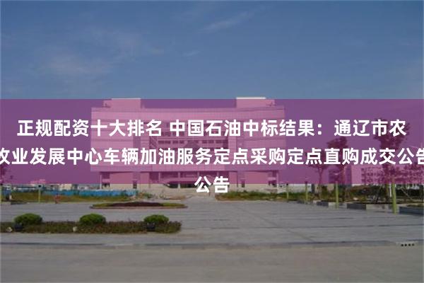 正规配资十大排名 中国石油中标结果：通辽市农牧业发展中心车辆加油服务定点采购定点直购成交公告