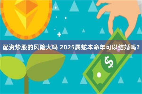 配资炒股的风险大吗 2025属蛇本命年可以结婚吗？