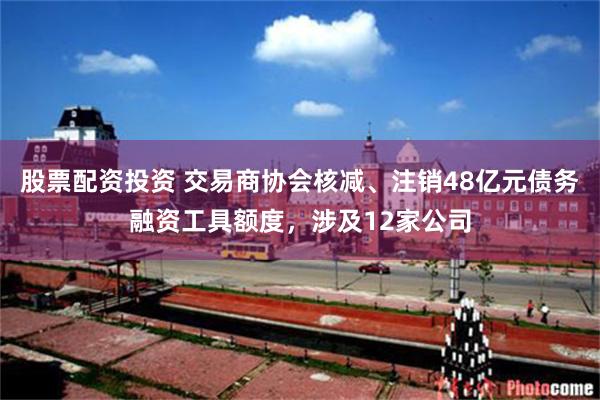 股票配资投资 交易商协会核减、注销48亿元债务融资工具额度，涉及12家公司