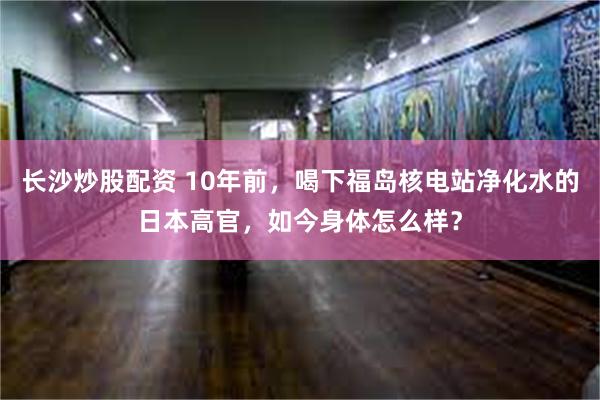 长沙炒股配资 10年前，喝下福岛核电站净化水的日本高官，如今身体怎么样？