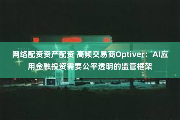 网络配资资产配资 高频交易商Optiver：AI应用金融投资需要公平透明的监管框架