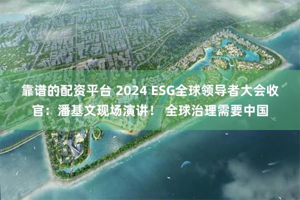 靠谱的配资平台 2024 ESG全球领导者大会收官：潘基文现场演讲！ 全球治理需要中国