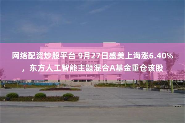 网络配资炒股平台 9月27日盛美上海涨6.40%，东方人工智能主题混合A基金重仓该股