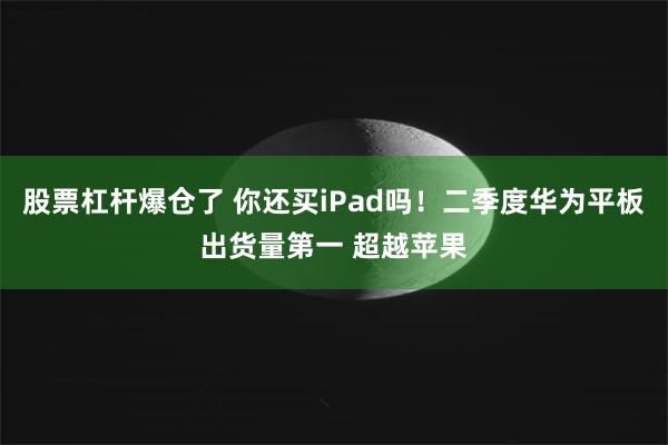 股票杠杆爆仓了 你还买iPad吗！二季度华为平板出货量第一 超越苹果