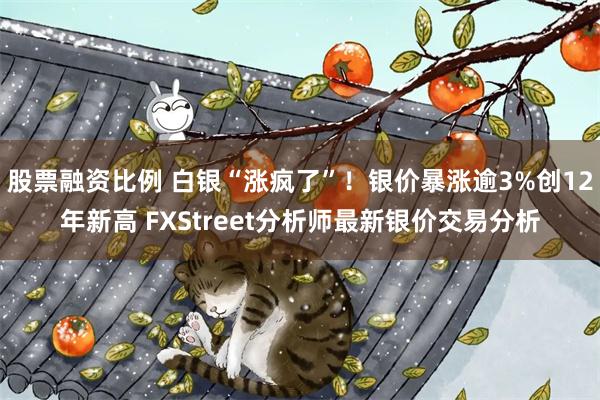 股票融资比例 白银“涨疯了”！银价暴涨逾3%创12年新高 FXStreet分析师最新银价交易分析