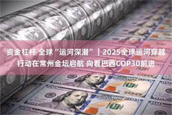 资金杠杆 全球“运河深潜”｜2025全球运河穿越行动在常州金坛启航 向着巴西COP30前进