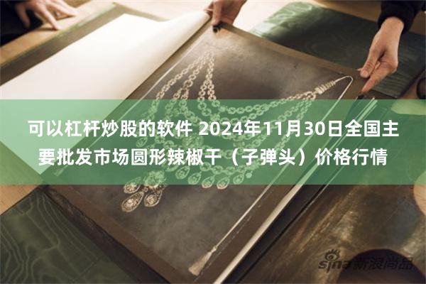 可以杠杆炒股的软件 2024年11月30日全国主要批发市场圆形辣椒干（子弹头）价格行情