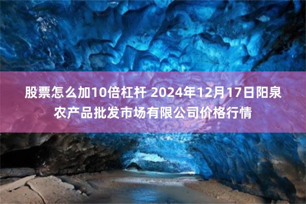 股票怎么加10倍杠杆 2024年12月17日阳泉农产品批发市场有限公司价格行情