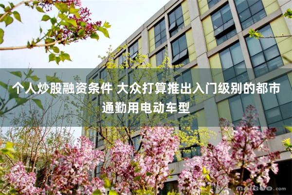 个人炒股融资条件 大众打算推出入门级别的都市通勤用电动车型