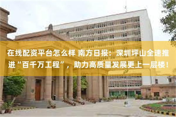 在线配资平台怎么样 南方日报：深圳坪山全速推进“百千万工程”，助力高质量发展更上一层楼！