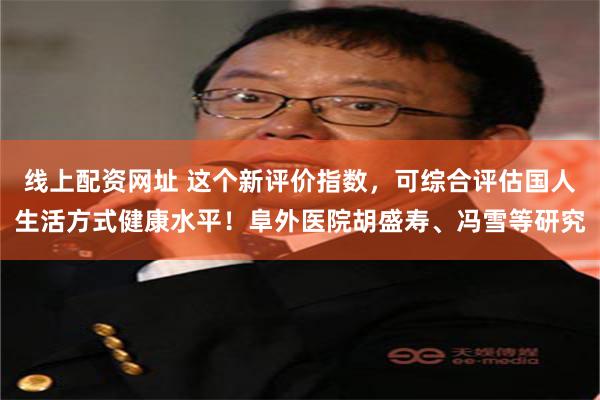 线上配资网址 这个新评价指数，可综合评估国人生活方式健康水平！阜外医院胡盛寿、冯雪等研究