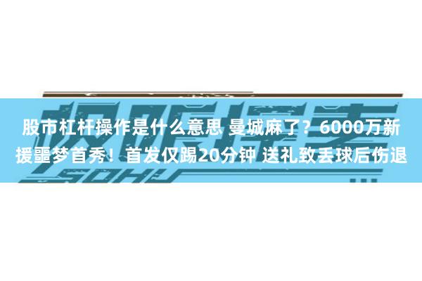 股市杠杆操作是什么意思 曼城麻了？6000万新援噩梦首秀！首发仅踢20分钟 送礼致丢球后伤退