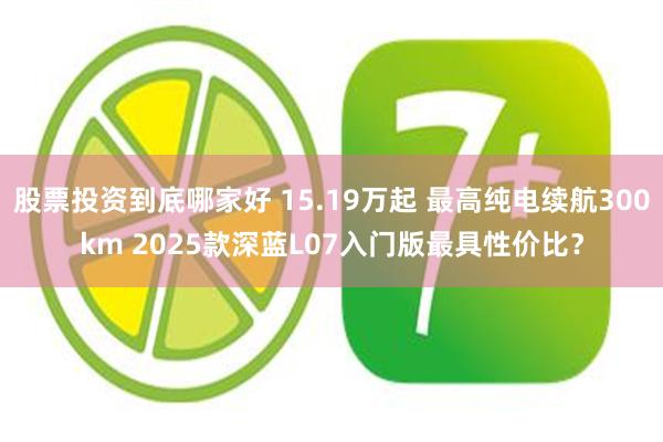 股票投资到底哪家好 15.19万起 最高纯电续航300km 2025款深蓝L07入门版最具性价比？