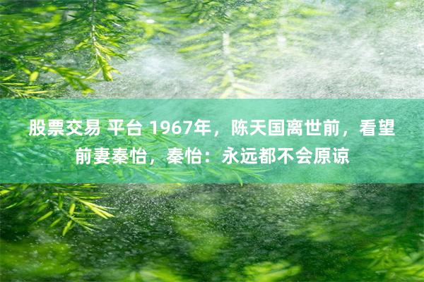 股票交易 平台 1967年，陈天国离世前，看望前妻秦怡，秦怡：永远都不会原谅