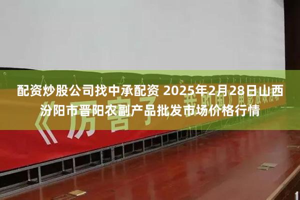 配资炒股公司找中承配资 2025年2月28日山西汾阳市晋阳农副产品批发市场价格行情