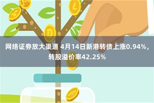网络证劵放大渠道 4月14日新港转债上涨0.94%，转股溢价率42.25%